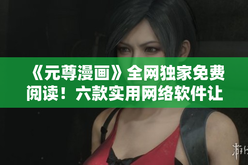《元尊漫画》全网独家免费阅读！六款实用网络软件让你畅玩无阻！
