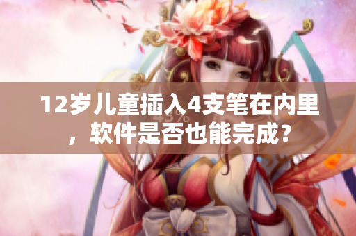 12岁儿童插入4支笔在内里，软件是否也能完成？