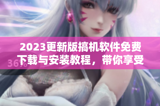 2023更新版搞机软件免费下载与安装教程，带你享受更优质的软件体验