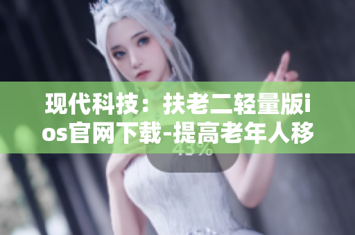 现代科技：扶老二轻量版ios官网下载-提高老年人移动端使用体验