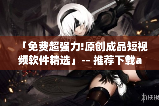 「免费超强力!原创成品短视频软件精选」-- 推荐下载app