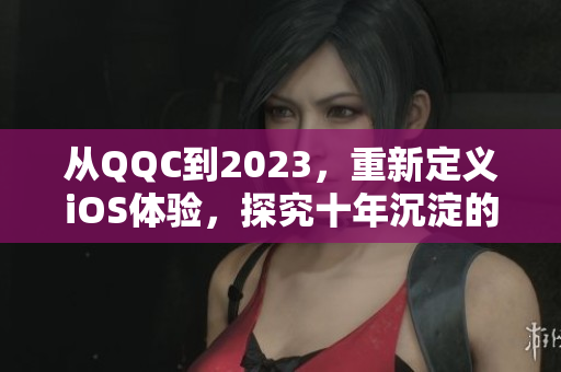 从QQC到2023，重新定义iOS体验，探究十年沉淀的网络软件故事