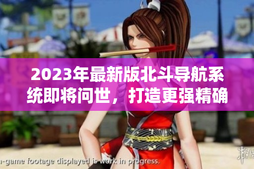 2023年最新版北斗导航系统即将问世，打造更强精确的卫星定位服务