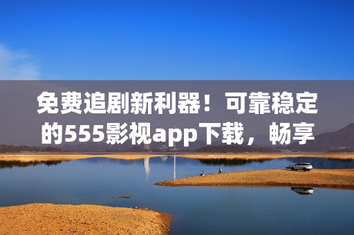免费追剧新利器！可靠稳定的555影视app下载，畅享最新影视资源