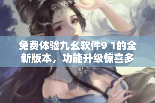 免费体验九幺软件9 1的全新版本，功能升级惊喜多