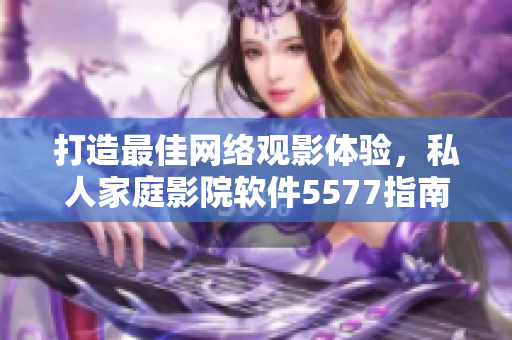 打造最佳网络观影体验，私人家庭影院软件5577指南！
