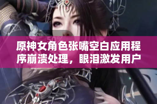 原神女角色张嘴空白应用程序崩溃处理，眼泪激发用户体验提升