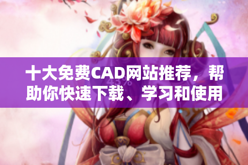 十大免费CAD网站推荐，帮助你快速下载、学习和使用CAD软件