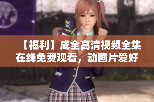【福利】成全高清视频全集在线免费观看，动画片爱好者必备!