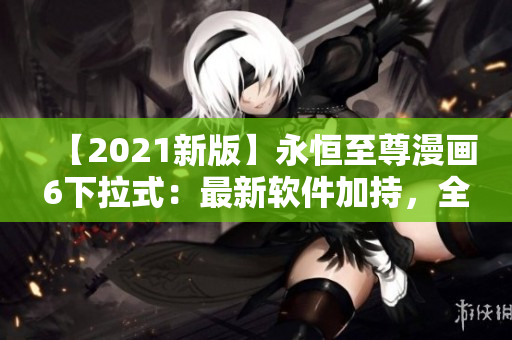 【2021新版】永恒至尊漫画6下拉式：最新软件加持，全方位更新！