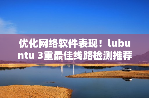 优化网络软件表现！lubuntu 3重最佳线路检测推荐