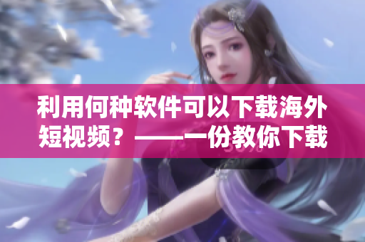 利用何种软件可以下载海外短视频？——一份教你下载短视频的软件指南