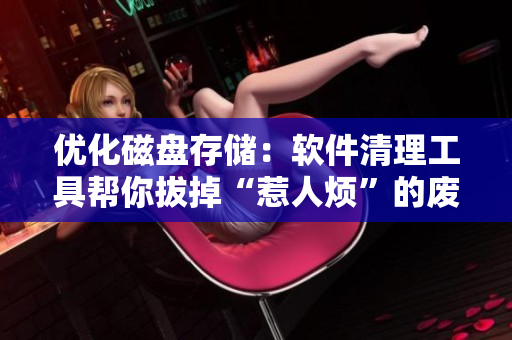 优化磁盘存储：软件清理工具帮你拔掉“惹人烦”的废弃文件，让电脑更加流畅！