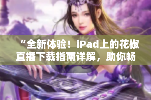 “全新体验！iPad上的花椒直播下载指南详解，助你畅享无限娱乐”
