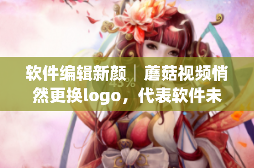软件编辑新颜│蘑菇视频悄然更换logo，代表软件未来的方向揭晓了！
