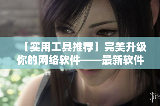 【实用工具推荐】完美升级你的网络软件——最新软件编辑推荐