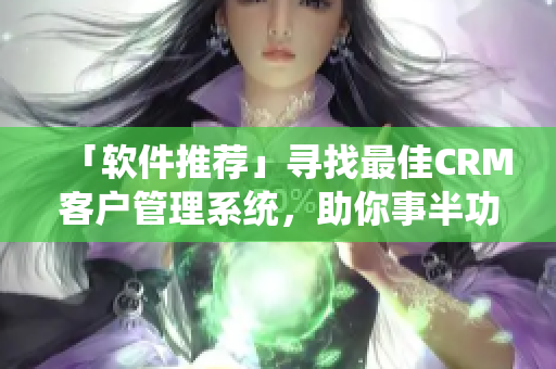 「软件推荐」寻找最佳CRM客户管理系统，助你事半功倍！