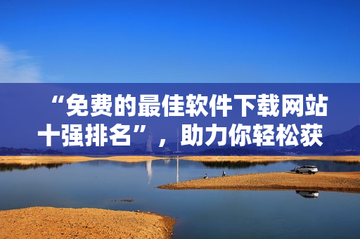 “免费的最佳软件下载网站十强排名”，助力你轻松获取海量软件资源