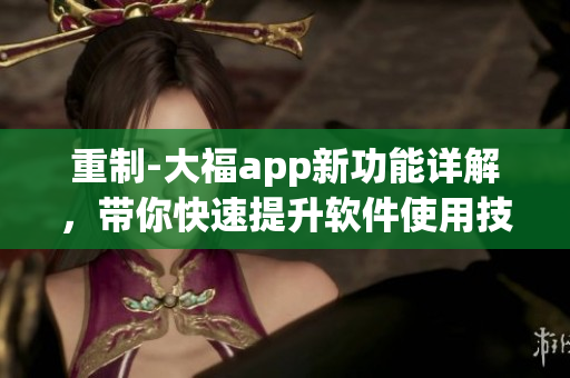 重制-大福app新功能详解，带你快速提升软件使用技巧