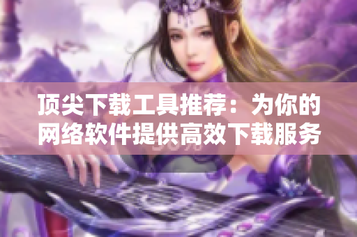顶尖下载工具推荐：为你的网络软件提供高效下载服务