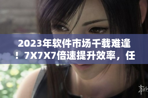 2023年软件市场千载难逢！7X7X7倍速提升效率，任意槽行业领先！