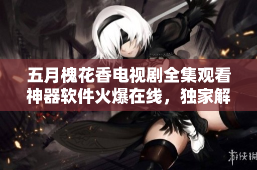 五月槐花香电视剧全集观看神器软件火爆在线，独家解锁全新看剧体验