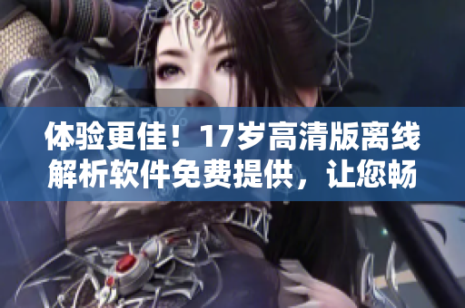 体验更佳！17岁高清版离线解析软件免费提供，让您畅享流畅观影