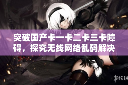 突破国产卡一卡二卡三卡障碍，探究无线网络乱码解决方案
