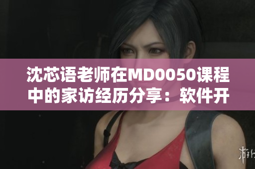 沈芯语老师在MD0050课程中的家访经历分享：软件开发之路启示录