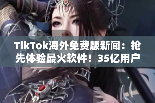 TikTok海外免费版新闻：抢先体验最火软件！35亿用户狂热追捧