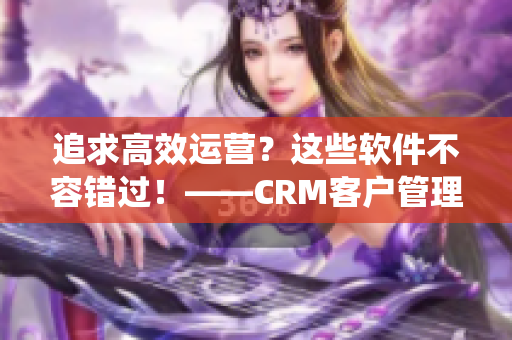 追求高效运营？这些软件不容错过！——CRM客户管理系统推荐