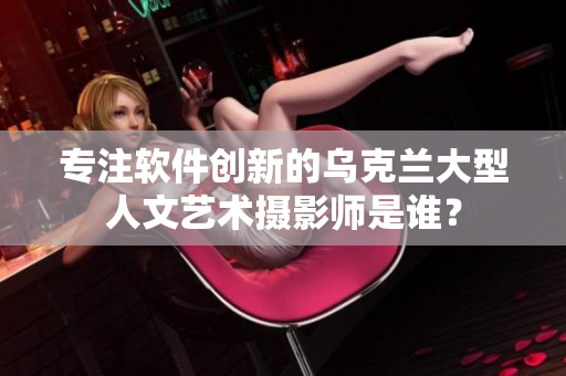 专注软件创新的乌克兰大型人文艺术摄影师是谁？