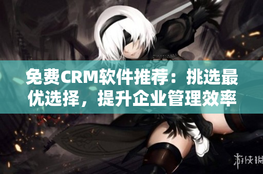 免费CRM软件推荐：挑选最优选择，提升企业管理效率！