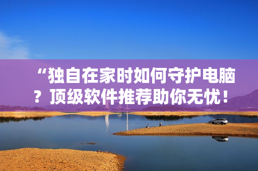 “独自在家时如何守护电脑？顶级软件推荐助你无忧！”