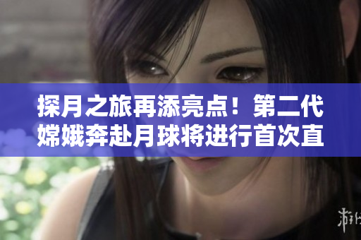 探月之旅再添亮点！第二代嫦娥奔赴月球将进行首次直播！