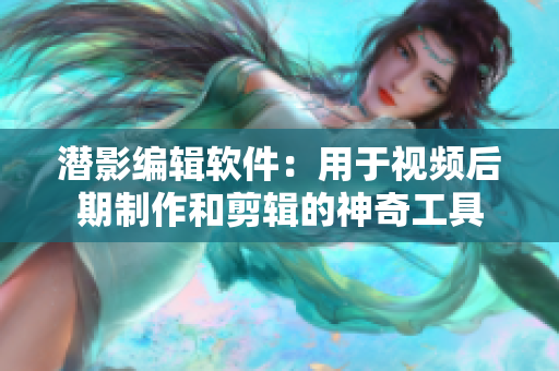 潜影编辑软件：用于视频后期制作和剪辑的神奇工具