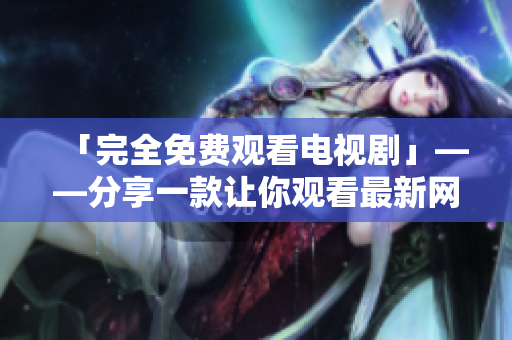「完全免费观看电视剧」——分享一款让你观看最新网络剧集的软件