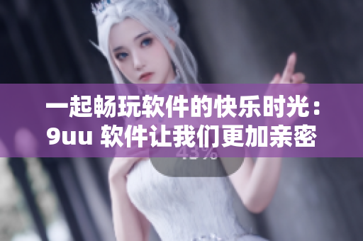 一起畅玩软件的快乐时光：9uu 软件让我们更加亲密