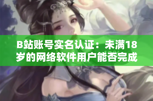 B站账号实名认证：未满18岁的网络软件用户能否完成认证？