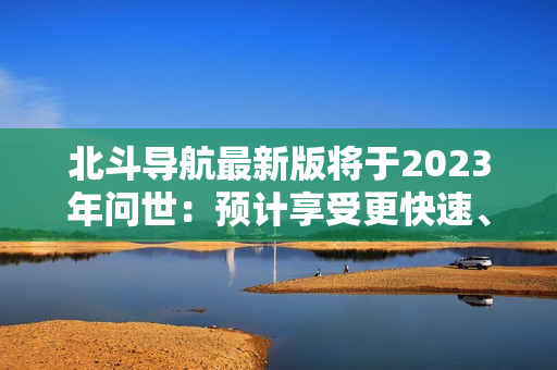 北斗导航最新版将于2023年问世：预计享受更快速、更准确的导航体验！