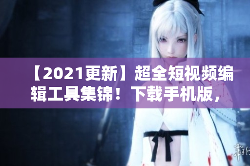 【2021更新】超全短视频编辑工具集锦！下载手机版，打造专业影音制作！