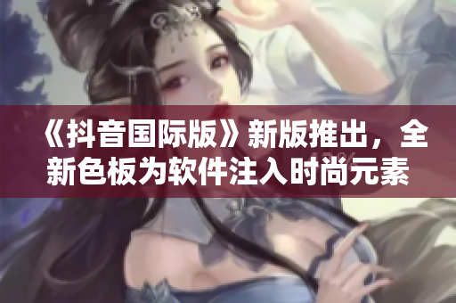 《抖音国际版》新版推出，全新色板为软件注入时尚元素！