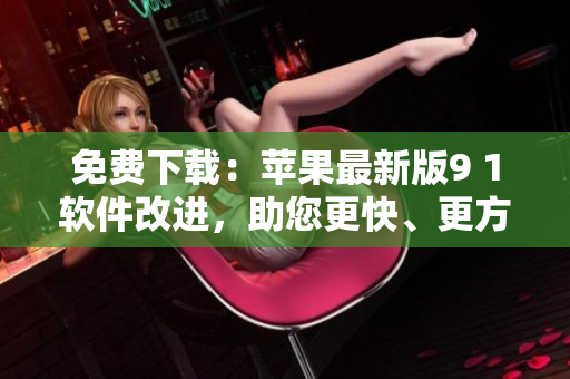 免费下载：苹果最新版9 1软件改进，助您更快、更方便地管理与编辑文件！