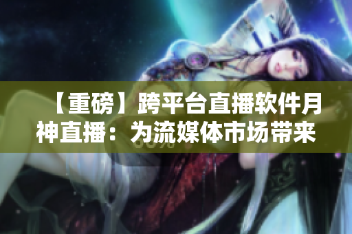 【重磅】跨平台直播软件月神直播：为流媒体市场带来革命性变革！