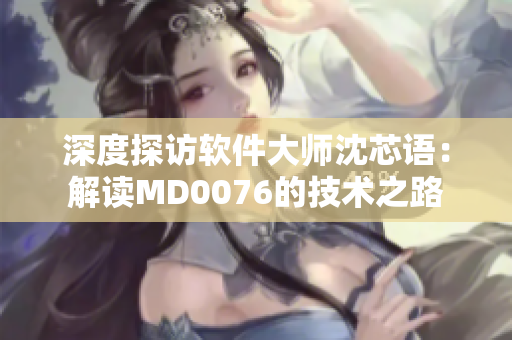 深度探访软件大师沈芯语：解读MD0076的技术之路