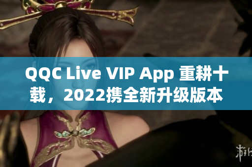 QQC Live VIP App 重耕十载，2022携全新升级版本闪耀来袭