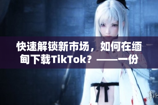 快速解锁新市场，如何在缅甸下载TikTok？——一份软件使用指南