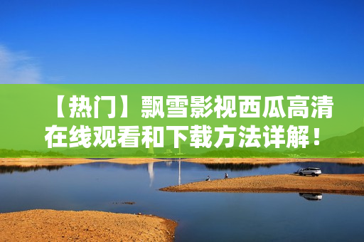 【热门】飘雪影视西瓜高清在线观看和下载方法详解！