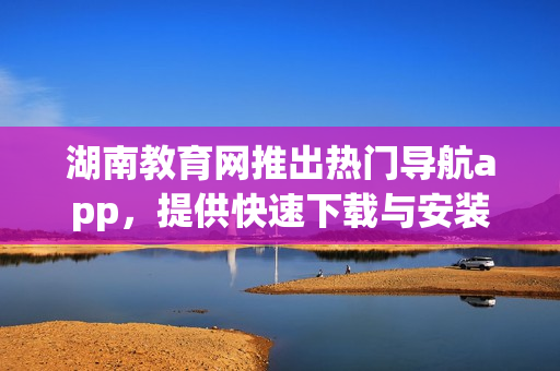 湖南教育网推出热门导航app，提供快速下载与安装指南