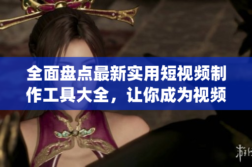 全面盘点最新实用短视频制作工具大全，让你成为视频编辑高手的App推荐
